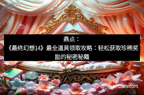 鼎点：《最终幻想14》最全道具领取攻略：轻松获取珍稀奖励的秘密秘籍
